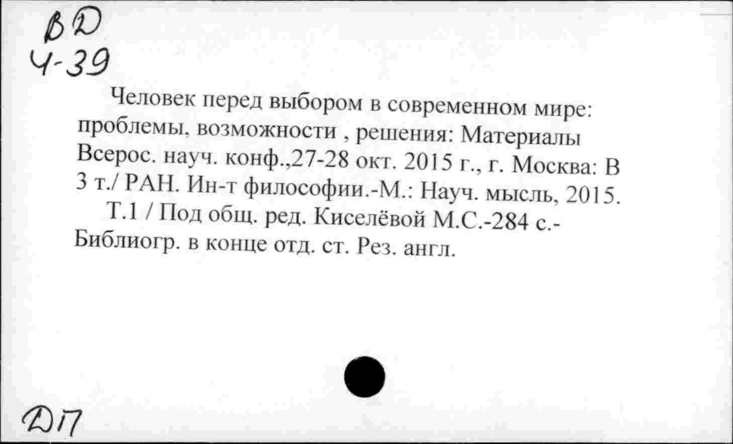 ﻿Человек перед выбором в современном мире: проблемы, возможности , решения: Материалы Всерос. науч, конф.,27-28 окт. 2015 г., г. Москва: В 3 т./ РАН. Ин-т философии.-М.: Науч, мысль, 2015.
Т.1 / Под общ. ред. Киселёвой М.С.-284 с.-Библиогр. в конце отд. ст. Рез. англ.